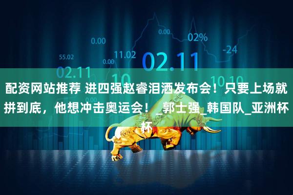 配资网站推荐 进四强赵睿泪洒发布会！只要上场就拼到底，他想冲击奥运会！_郭士强_韩国队_亚洲杯