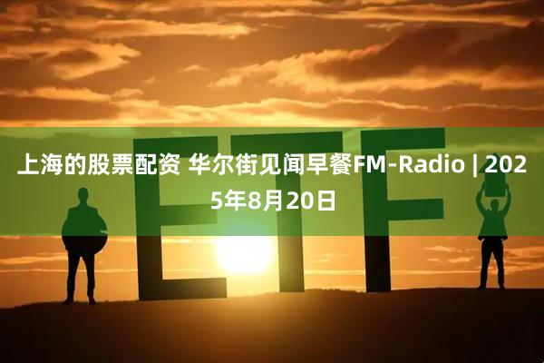 上海的股票配资 华尔街见闻早餐FM-Radio | 2025年8月20日