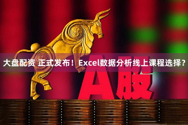 大盘配资 正式发布！Excel数据分析线上课程选择？