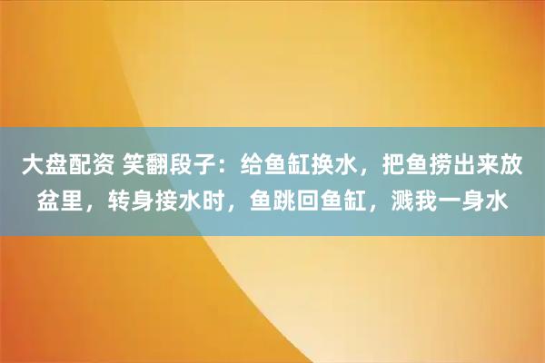大盘配资 笑翻段子：给鱼缸换水，把鱼捞出来放盆里，转身接水时，鱼跳回鱼缸，溅我一身水