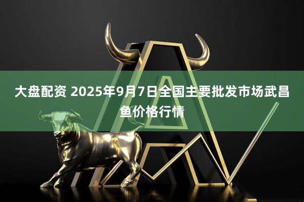 大盘配资 2025年9月7日全国主要批发市场武昌鱼价格行情