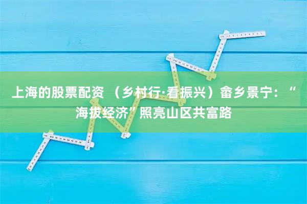 上海的股票配资 （乡村行·看振兴）畲乡景宁：“海拔经济”照亮山区共富路