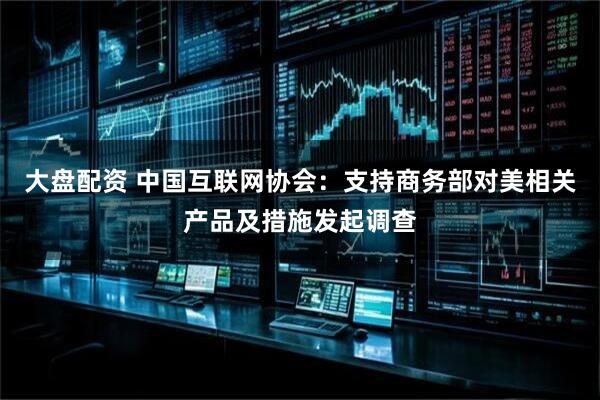 大盘配资 中国互联网协会：支持商务部对美相关产品及措施发起调查