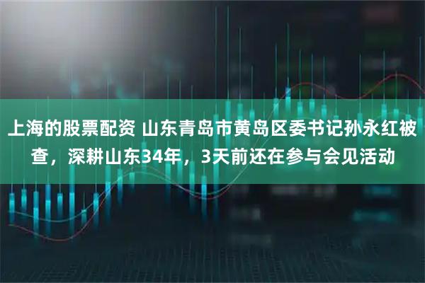 上海的股票配资 山东青岛市黄岛区委书记孙永红被查，深耕山东34年，3天前还在参与会见活动