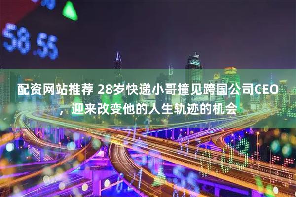 配资网站推荐 28岁快递小哥撞见跨国公司CEO，迎来改变他的人生轨迹的机会