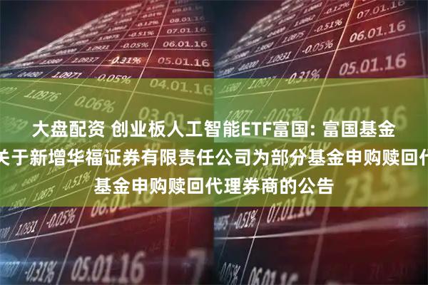 大盘配资 创业板人工智能ETF富国: 富国基金管理有限公司关于新增华福证券有限责任公司为部分基金申购赎回代理券商的公告