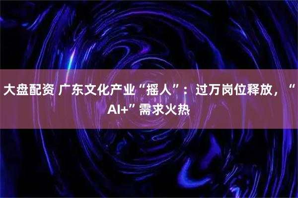 大盘配资 广东文化产业“摇人”：过万岗位释放，“AI+”需求火热