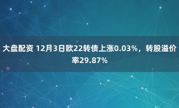 大盘配资 12月3日欧22转债上涨0.03%，转股溢价率29.87%